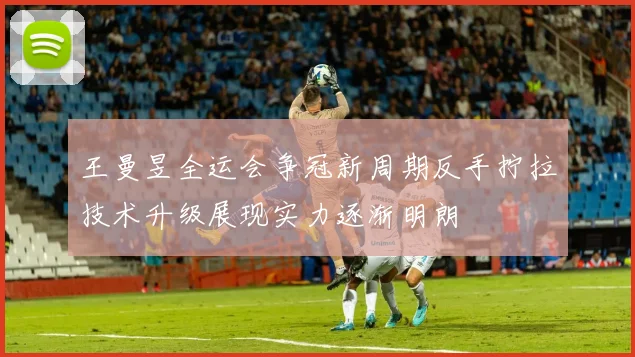 王曼昱全运会争冠新周期反手拧拉技术升级展现实力逐渐明朗