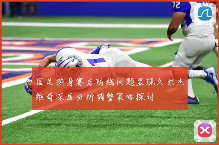国足热身赛后防线问题显现久尔杰维奇深度分析调整策略探讨
