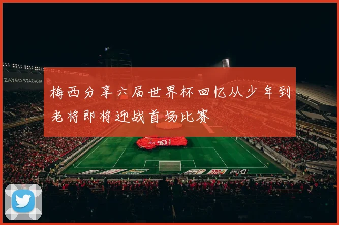 梅西分享六届世界杯回忆从少年到老将即将迎战首场比赛