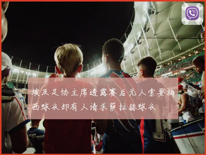 埃及足协主席透露赛后无人索要梅西球衣却有人请求萨拉赫球衣