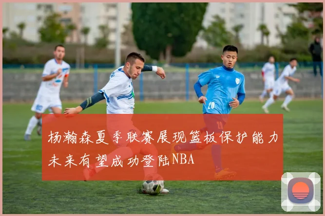 杨瀚森夏季联赛展现篮板保护能力未来有望成功登陆NBA