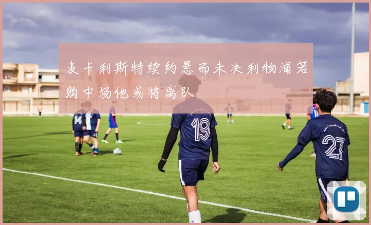 麦卡利斯特续约悬而未决利物浦若购中场他或将离队