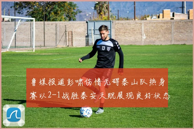 鲁媒报道彭啸伤情无碍泰山队热身赛以2-1战胜泰安天贶展现良好状态