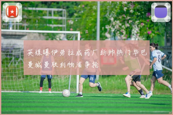 英媒曝伊劳拉成药厂新帅热门毕巴曼城曼联利物浦争抢