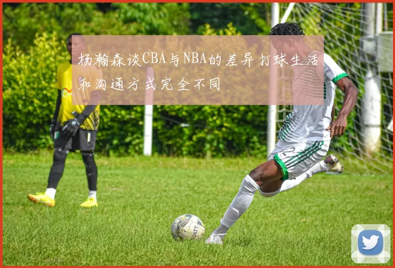 杨瀚森谈CBA与NBA的差异打球生活和沟通方式完全不同
