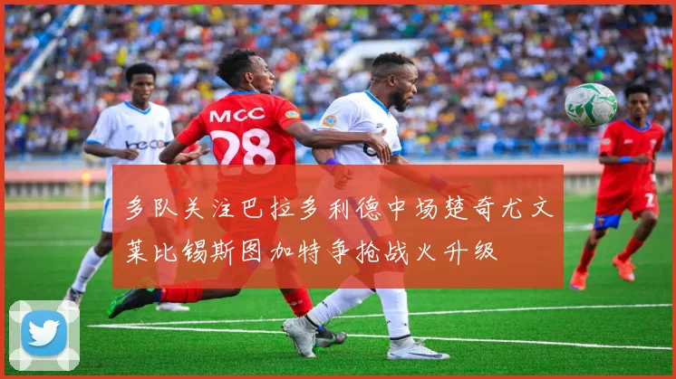 多队关注巴拉多利德中场楚奇尤文莱比锡斯图加特争抢战火升级