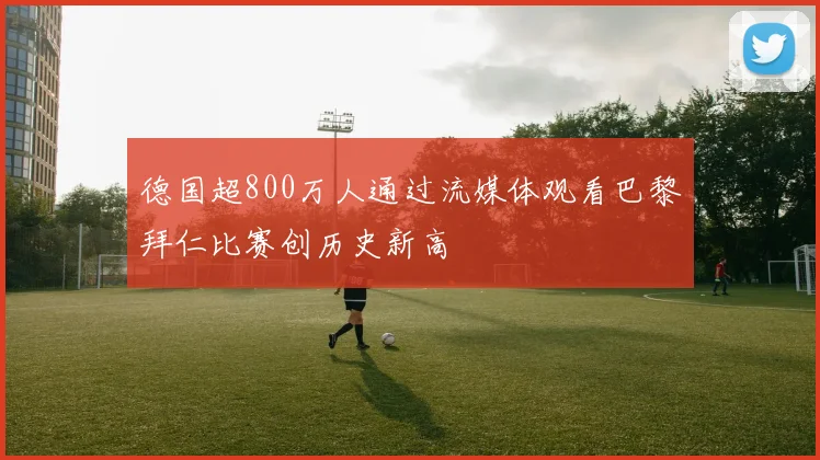 德国超800万人通过流媒体观看巴黎拜仁比赛创历史新高