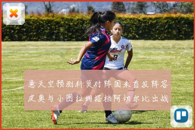 意天空预测科莫对阵国米首发阵容皮奥与小图拉姆搭档阿切尔比出战