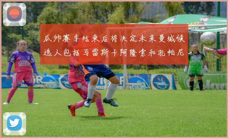 瓜帅赛季结束后将决定未来曼城候选人包括马雷斯卡阿隆索和孔帕尼